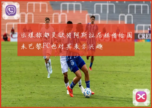 法媒称都灵欲将阿斯拉尼租借给国米巴黎FC也对其表示兴趣