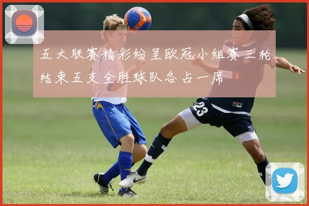 五大联赛精彩纷呈欧冠小组赛三轮结束五支全胜球队各占一席