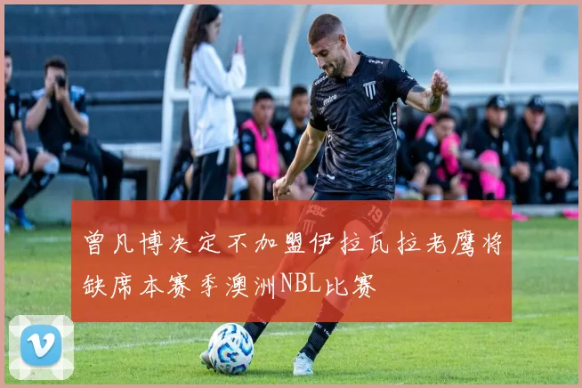 曾凡博决定不加盟伊拉瓦拉老鹰将缺席本赛季澳洲NBL比赛