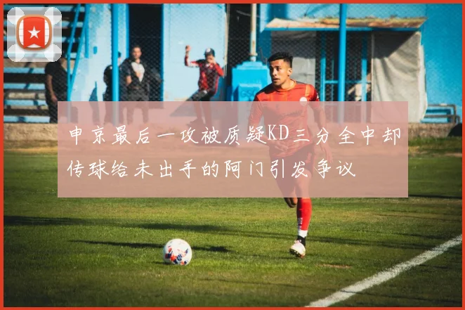 申京最后一攻被质疑KD三分全中却传球给未出手的阿门引发争议