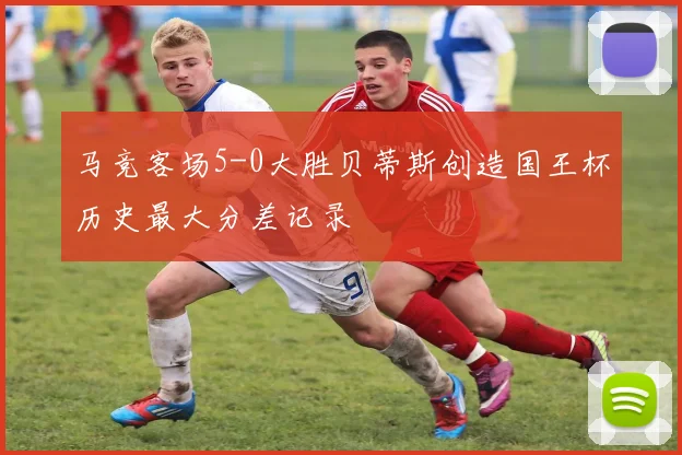 马竞客场5-0大胜贝蒂斯创造国王杯历史最大分差记录