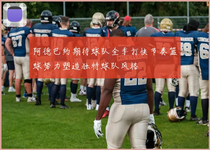 阿德巴约期待球队全季打快节奏篮球努力塑造独特球队风格