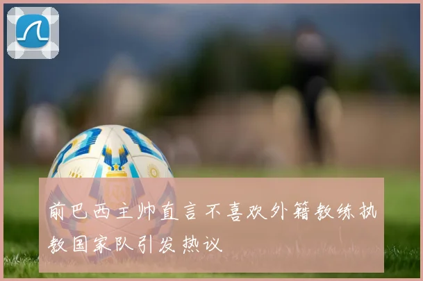 前巴西主帅直言不喜欢外籍教练执教国家队引发热议