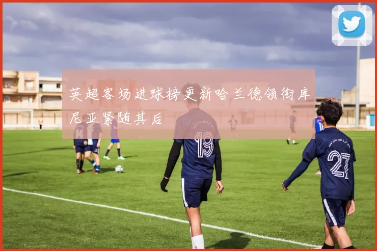 英超客场进球榜更新哈兰德领衔库尼亚紧随其后