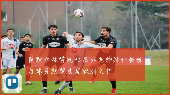 萨默尔称赞孔帕尼如老帅拜仁教练与球员默契度居欧洲之首