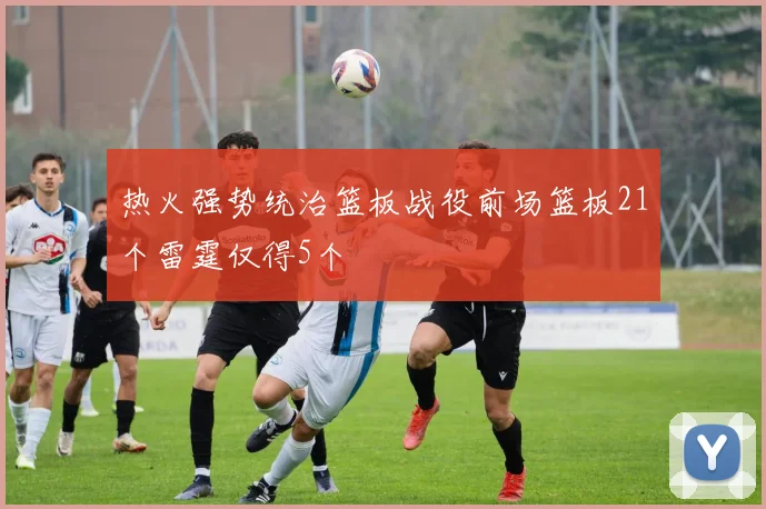 热火强势统治篮板战役前场篮板21个雷霆仅得5个