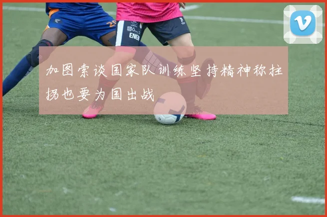 加图索谈国家队训练坚持精神称拄拐也要为国出战