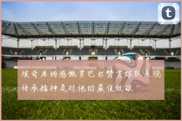 埃奇库姆感慨贾巴尔赞赏球队表现传承精神是对他的最佳致敬