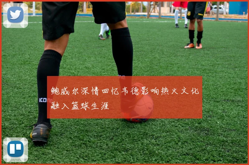 鲍威尔深情回忆韦德影响热火文化融入篮球生涯