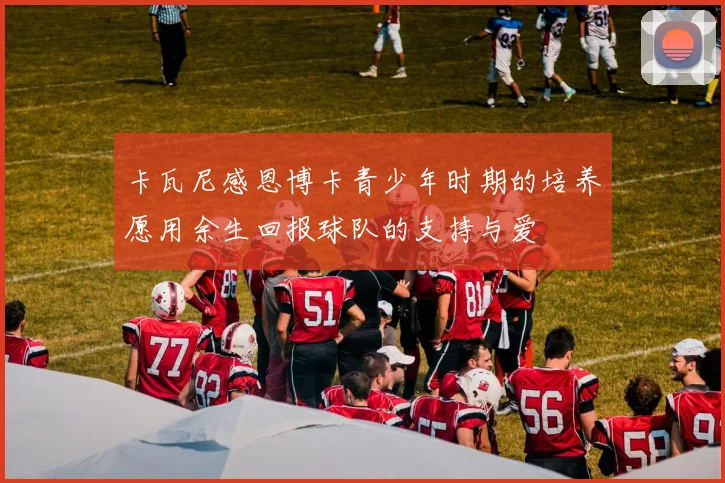 卡瓦尼感恩博卡青少年时期的培养愿用余生回报球队的支持与爱