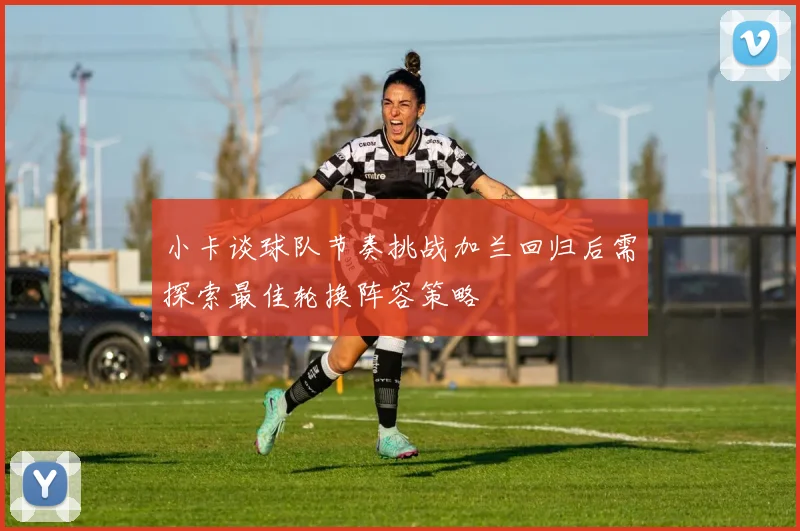 小卡谈球队节奏挑战加兰回归后需探索最佳轮换阵容策略