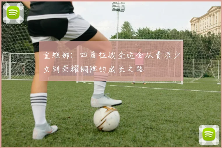 金维娜：四度征战全运会从青涩少女到荣耀铜牌的成长之路